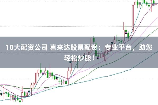 10大配资公司 喜来达股票配资：专业平台，助您轻松炒股！
