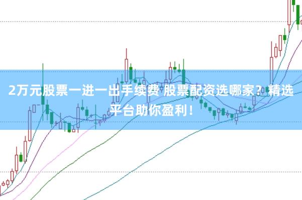 2万元股票一进一出手续费 股票配资选哪家？精选平台助你盈利！
