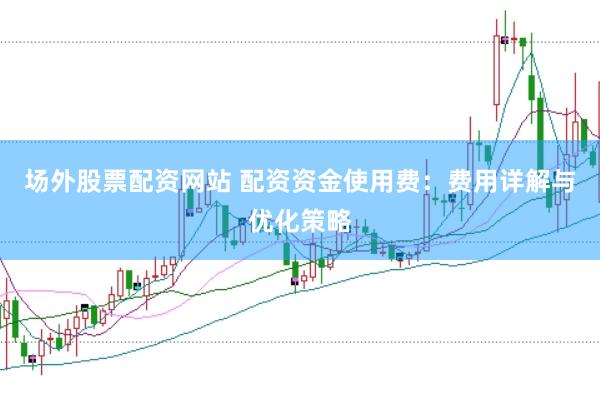 场外股票配资网站 配资资金使用费：费用详解与优化策略