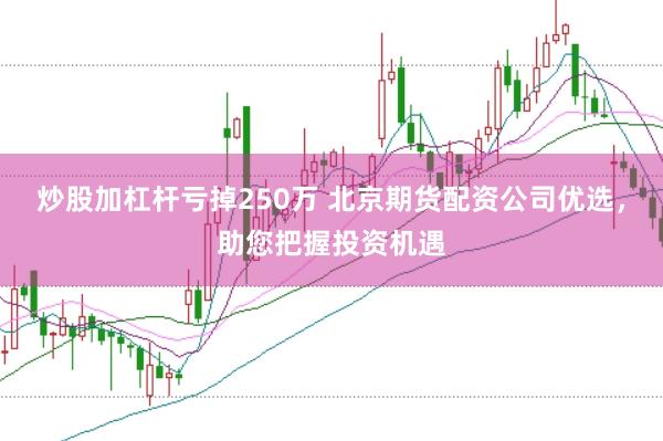 炒股加杠杆亏掉250万 北京期货配资公司优选，助您把握投资机遇