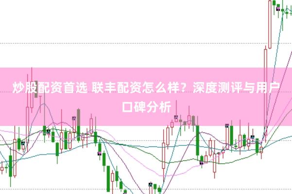 炒股配资首选 联丰配资怎么样？深度测评与用户口碑分析