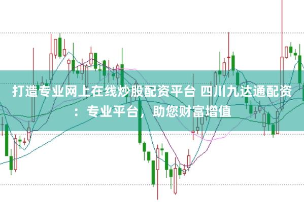 打造专业网上在线炒股配资平台 四川九达通配资：专业平台，助您财富增值