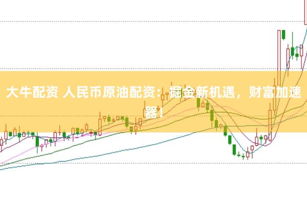 大牛配资 人民币原油配资：掘金新机遇，财富加速器！