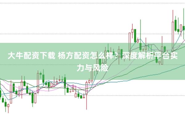 大牛配资下载 杨方配资怎么样？深度解析平台实力与风险