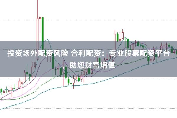投资场外配资风险 合利配资：专业股票配资平台，助您财富增值