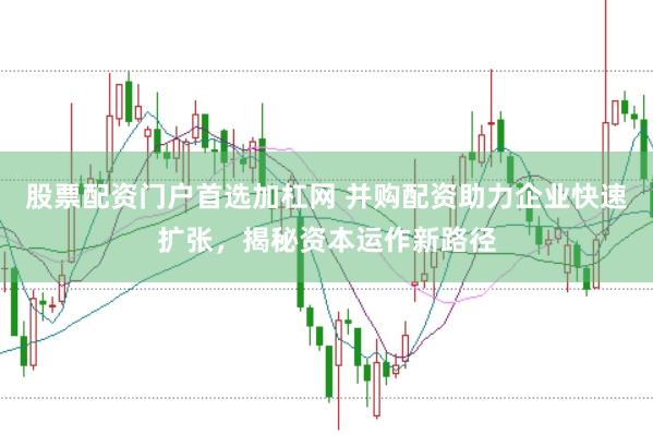 股票配资门户首选加杠网 并购配资助力企业快速扩张，揭秘资本运作新路径