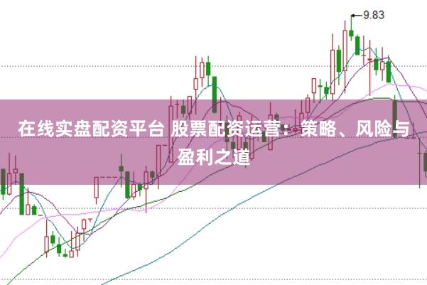 在线实盘配资平台 股票配资运营：策略、风险与盈利之道