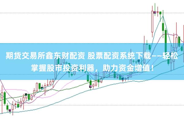期货交易所鑫东财配资 股票配资系统下载——轻松掌握股市投资利器，助力资金增值！