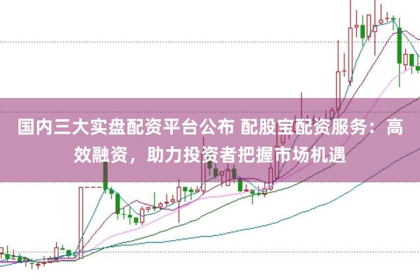 国内三大实盘配资平台公布 配股宝配资服务：高效融资，助力投资者把握市场机遇