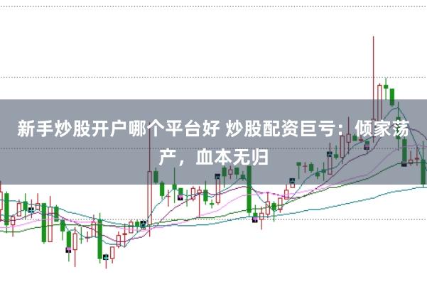 新手炒股开户哪个平台好 炒股配资巨亏：倾家荡产，血本无归