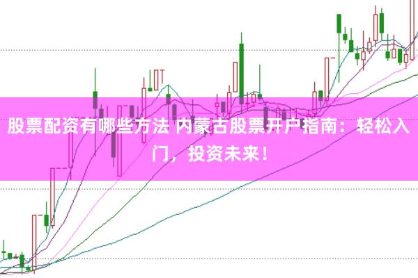 股票配资有哪些方法 内蒙古股票开户指南：轻松入门，投资未来！