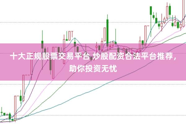 十大正规股票交易平台 炒股配资合法平台推荐，助你投资无忧
