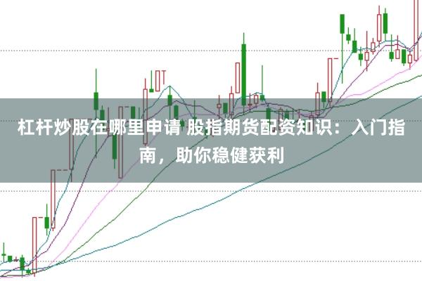 杠杆炒股在哪里申请 股指期货配资知识：入门指南，助你稳健获利