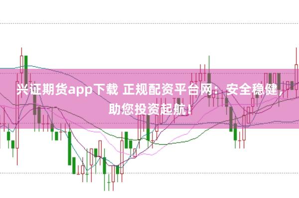 兴证期货app下载 正规配资平台网：安全稳健，助您投资起航！
